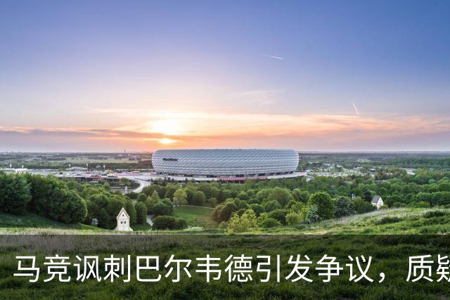 马竞讽刺巴尔韦德引发争议，质疑其逃过处罚？